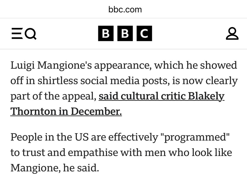 Excerpt from linked article: “ Luigi Mangione's appearance, which he showed off in shirtless social media posts, is now clearly part of the appeal, said cultural critic Blakely Thornton in December.
People in the US are effectively "programmed" to trust and empathise with men who look like
Mangione, he said.”