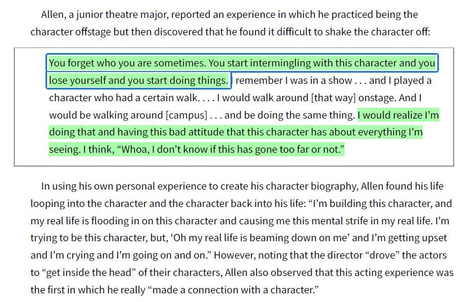 Quote from Burgoyne et al., 1999, p. 162 of Allen, a junior actor: "You forget who you are sometimes. You start intermingling with this character and you lose yourself and you start doing things. I remember I was in a show […] and I played a character who had a certain walk. […] I would walk around [that way] onstage. And I would be walking around [campus] […] and be doing the same thing. I would realize I'm doing that and having this bad attitude that this character has about everything I'm seeing. I think, “Whoa, I don't know if this has gone too far or not."