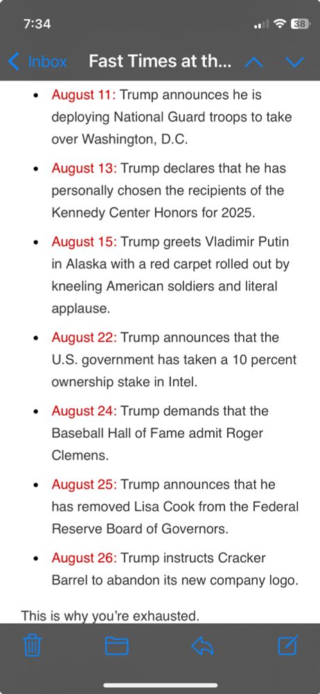August 11: Trump announces he is deploying National Guard troops to take over Washington, D.C.
August 13: Trump declares that he has personally chosen the recipients of the Kennedy Center Honors for 2025.
August 15: Trump greets Vladimir Putin in Alaska with a red carpet rolled out by kneeling American soldiers and literal applause.
August 22: Trump announces that the U.S. government has taken a 10 percent ownership stake in Intel.
August 24: Trump demands that the Baseball Hall of Fame admit Roger Clemens.
August 25: Trump announces that he has removed Lisa Cook from the Federal Reserve Board of Governors.
August 26: Trump instructs Cracker Barrel to abandon its new company logo.
This is why you’re exhausted.
