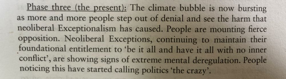 Phase three (the present): The climate bubble is now bursting as more and more people step out of denial and see the harm that neoliberal Exceptionalism has caused. People are mounting fierce opposition. Neoliberal Exceptions, continuing to maintain their foundational entitlement to 'be it all and have it all with no inner conflict', are showing signs of extreme mental deregulation. People noticing this have started calling politics 'the crazy'.
