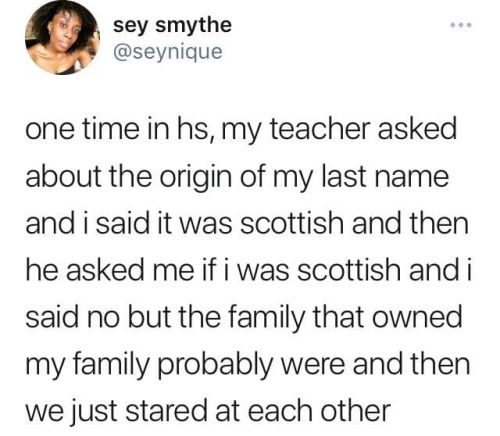 A picture from sey smythe (@seynique) that reads: one time in hs, my teacher asked me about the origin of my last name and I said it was Scottish and then he asked me if I was Scottish and I said no but the family that owned my family probably were and then we just stared at each other."