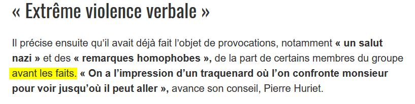 Extrait de l'article qui précise "avant les faits" :
« Extrême violence verbale »

Il précise ensuite qu’il avait déjà fait l’objet de provocations, notamment « un salut nazi » et des « remarques homophobes », de la part de certains membres du groupe avant les faits. « On a l’impression d’un traquenard où l’on confronte monsieur pour voir jusqu’où il peut aller », avance son conseil, Pierre Huriet.