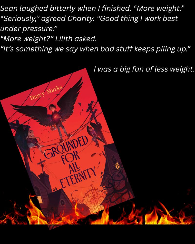 "Sean laughs bitterly, 'more weight.'"
'Seriously,' agreed Charity. 'Good thing I work best under pressure.'
'More weight?' Lilith asked.
'It's something we say when bad stuff keeps piling up.'
I was a big fan of less weight."

A book cover appears under the text on a black background with flames in the front. A boy with wings stand with his friends on the power lines above a hellish neighborhood. Flames border the bottom of the page.