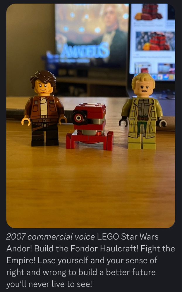 LEGO figures of Cassian Andor, B2EMO, and Luthen Rael from Star Wars: Andor

Caption underneath: “*2007 commercial voice* LEGO Star Wars Andor! Build the Fondor Haulcraft! Fight the Empire! Lose yourself and your sense of right and wrong to build a better future you’ll never live to see!”