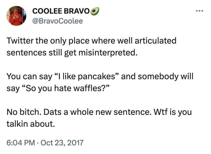 Twitter the only place where well articulated sentences still get misinterpreted.

You can say “I like pancakes” and somebody will say “So you hate waffles?”

No bitch. Dats a whole new sentence. Wtf is you talkin about 