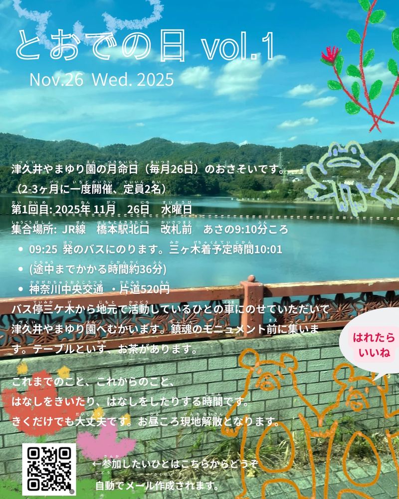 とおでの日　vol.1のフライヤー以下は内容
Nov.26 Wed. 2025

津久井やまゆり園の月命日のおさそいです。
（2-3ヶ月に一度開催、定員2名）

第1回目:2025年　11月26日　水曜日

集合場所:ＪＲ線　橋本駅北口改札前　あさの9:10ころ

・9:25発のバスに乗ります。三ヶ木着予定時間10:01 

　（途中までかかる時間約36分）
　神奈川中央交通　片道520円

・バス停三ヶ木から地元で活動しているひとの車に
　乗せていただいて津久井やまゆり園へ向かいます。
　鎮魂のモニュメント前に集います。テーブルと椅子
　お茶があります。

これまでのこと、これからのこと、
はなしをきいたり、はなしをしたりする時間です。
聞くだけでも大丈夫です。
お昼ころ現地解散となります。

参加したいひとはおてすうですが
post@nishinauchiko.comへメールをください。

画像2枚目に自動メール作成のための
QRコードがのってます。

ごめんなさい。
11月は定員が残り１名です。

あと１名のご参加可能です。
よろしくお願いします。