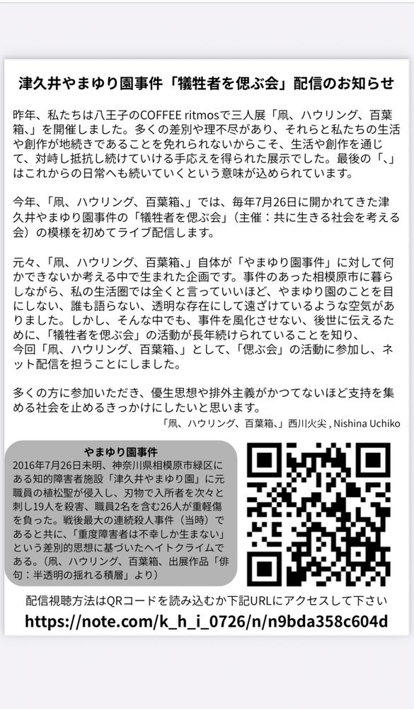 津久井やまゆり園事件「犠牲者を偲ぶ会」配信のお知らせ
毎年7月26日に開かれてきた津久井やまゆり園事件の「犠牲者を偲ぶ会」（主催：共に生きる社会を考える会）の模様を初めてライブ配信します。
事件のあった相模原市に暮らしながら、私の生活圏では全くと言っていいほど、やまゆり園のことを目にしない、誰も語らない、透明な存在にして遠ざけているような空気がありました。しかし、そんな中でも事件を風化させない、後世に伝えるために「犠牲者を偲ぶ会」の活動が長年続けられていることを知り、今回「凧、ハウリング、百葉箱、」として「偲ぶ会」の活動に参加し、ネット配信を担うことにしました。

視聴方法のQRコードとurl
https://note.com/k_h_i_0726/n/n9bda358c604d

やまゆり園事件の説明
2016年7/26未明、神奈川県相模原市緑区にある知的障害者施設「津久井やまゆり園」に元職員の植松聖が侵入し、刃物で入所者を次々と刺し19人を殺害、職員2名を含む26人が重軽傷を負った。戦後最大の連続殺人事件（同時）であると共に、「重度障害者は不幸しか生まない」という差別的思想に基づいたヘイトクライムである。（凧、ハウリング、百葉箱、出店作品　西川火尖「俳句:半透明の揺れる積層より」）