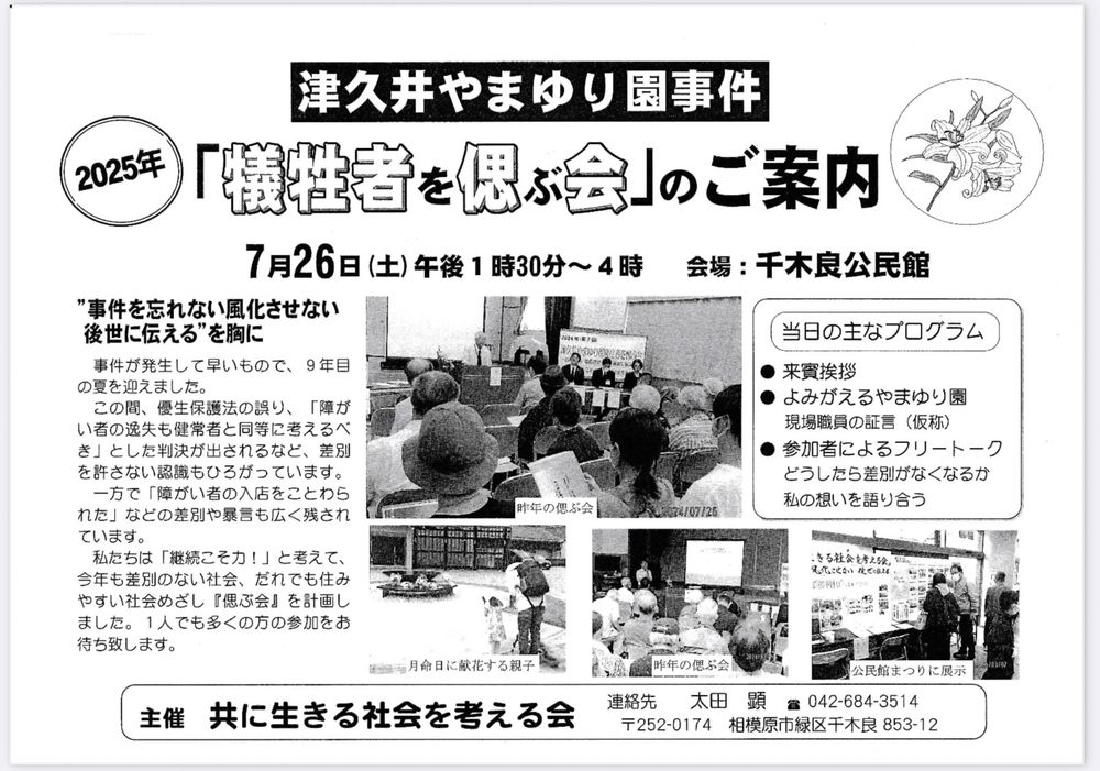 7月26日に開催される、津久井やまゆり園事件「犠牲者を偲ぶ会」（主催：共に生きる社会を考える会）のチラシ
“事件を忘れない風化させない後世に伝える”を胸に
事件が発生して早いもので、9年目の夏を迎えました。
この夏、優生保護法の誤り、「障がい者の逸失も健常者と同等に考えるべき」とした判決が出されるなど、差別を許さない認識もひろがっています。
一方で「障がい者の入店をことわられた」などの差別や暴言も広く残されています。私たちは「継続こそ力！」と考えて、今年も差別のない社会、だれも住みやすい社会をめざし『偲ぶ会｝を計画しました。1人でも多くの方の参加をお待ち致します。

当日の主なプログラム
⚫︎来賓挨拶
⚫︎講演　入所施設に求められる役割と実践
講師　小林　智　氏
津久井やまゆり園地域サービス課
⚫︎参加者によるフリートーク
どうしたら差別がなくなるか
私の想いを語り合う

日時：2025年7月26日13:30～16:00 場所：千木良公民館 交通アクセス：JR相模湖駅からバス、「千木良小学校前」下車徒歩5分

昨年の偲ぶ会、月命日に献花する親子、公民館まつりに展示する様子の写真の記載有。