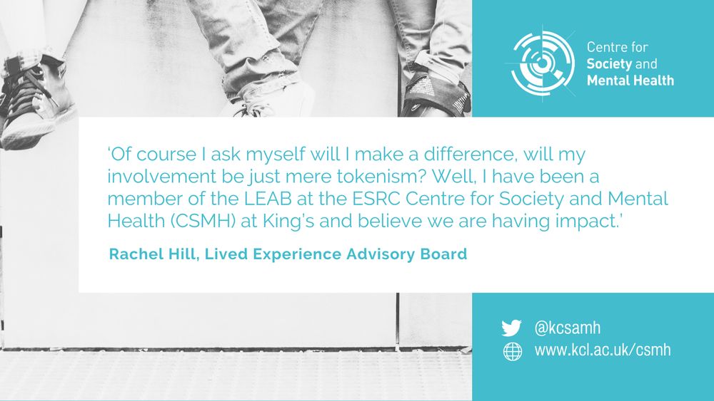 ‘Of course I ask myself will I make a difference, will my involvement be just mere tokenism? Well, I have been a member of the LEAB at the ESRC Centre for Society and Mental Health (CSMH) at King’s and believe we are having impact.’ Rachel Hill