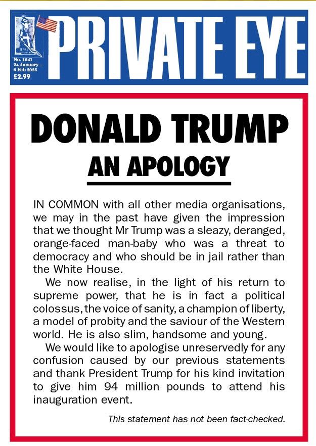 PRIVATE EYE
DONALD TRUMP
AN APOLOGY

IN COMMON with all other media organisations, we may in the past have given the impression that we thought Mr Trump wasa sleazy, deranged, orange-faced man-baby who was a threat to democracy and who should be in jail rather than the White House.
We now realise, in the light of his return to supreme power, that he is in fact a political colossus, the voice of sanity, a champion of liberty, a model of probity and the saviour of the Western world. He is also slim, handsome and young. We would like to apologise unreservedly for any confusion caused by our previous statements and thank President Trump for his kind invitation to give him 94 million pounds to attend his inauguration event.