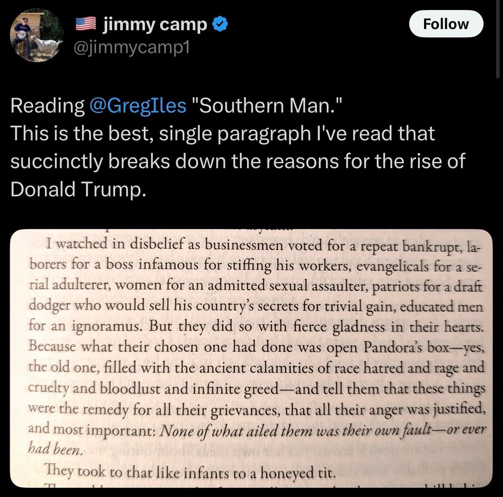 A tweet by @jimmycamp1 reads: "Reading @GregIles 'Southern Man.' This is the best, single paragraph I've read that succinctly breaks down the reasons for the rise of Donald Trump." Below the tweet is a photo of a book excerpt. The paragraph begins: "I watched in disbelief as businessmen voted for a repeat bankrupt, laborers for a boss infamous for stiffing his workers, evangelicals for a serial adulterer, women for an admitted sexual assaulter, patriots for a draft dodger who would sell his country’s secrets for trivial gain, educated men for an ignoramus. But they did so with fierce gladness in their hearts. Because what their chosen one had done was open Pandora’s box—yes, the old one, filled with the ancient calamities of race hatred and rage and cruelty and bloodlust and infinite greed—and tell them that these things were the remedy for all their grievances, that all their anger was justified, and most important: None of what ailed them was their own fault—or ever had been.

They took to that like infants to a honeyed tit."