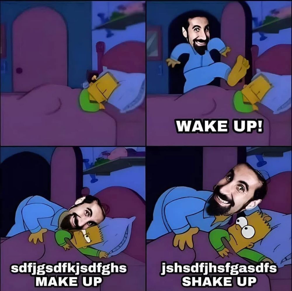 Dieses Meme ist eine humorvolle Anspielung auf den Song “Chop Suey!” von der Band System of a Down, besonders auf den ikonischen Anfang:

“Wake up! Grab a brush and put a little makeup!”

Beschreibung des Memes:
	•	Bildquelle: Die Szene stammt aus der Serie Die Simpsons, in der Bart im Bett liegt und plötzlich geweckt wird.
	•	Gesicht des Mannes: Das Gesicht von Serj Tankian, dem Sänger von System of a Down, wurde auf die Figur gelegt, die Bart weckt.
	•	Text:
	•		1.	Panel: Serj stürmt ins Zimmer – “WAKE UP!”
	•		2.	Panel: Serj brüllt – “sdfjgsdfkjsdfghs – MAKE UP”
	•		3.	Panel: Immer noch unverständlich, aber mit “MAKE UP”
	•		4.	Panel: Noch mehr Kauderwelsch – “SHAKE UP”

Witz:
Der Humor liegt in der völlig übertriebenen, chaotischen Darstellung der Songzeilen, die vielen Leuten wegen Serjs expressiver Art und der Geschwindigkeit oft unverständlich erscheinen. Das Meme übersetzt diese Songzeilen bildlich – mit Bart als ahnungsloses Opfer.

Möchtest du daraus z. B. ein deutsches Meme machen oder brauchst du eine Übersetzung oder Bearbeitung?