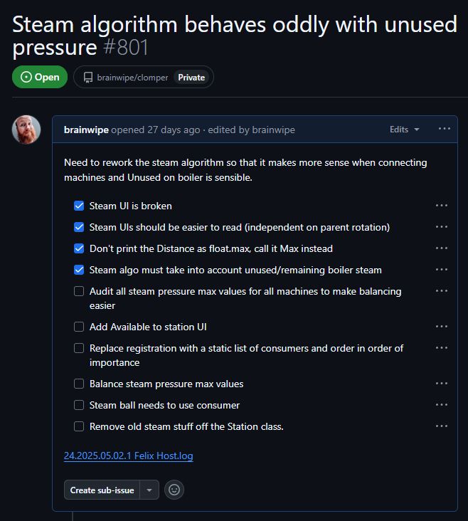A list of tasks called Steam algorithm behaves oddly with unused pressure. The text inside is in a list:

Need to rework the steam algorithm so that it makes more sense when connecting machines and Unused on boiler is sensible.
Steam UI is broken
Steam UIs should be easier to read (independent on parent rotation)
Don't print the Distance as float.max, call it Max instead
Steam algo must take into account unused/remaining boiler steam
Audit all steam pressure max values for all machines to make balancing easier
Add Available to station UI
Replace registration with a static list of consumers and order in order of importance
Balance steam pressure max values
Steam ball needs to use consumer
Remove old steam stuff off the Station class.