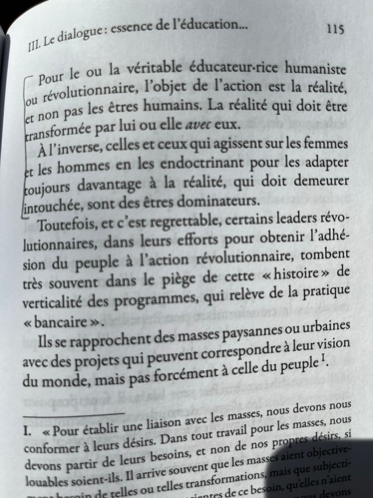 Pour le ou la véritable éducateur-rice humaniste ou révolutionnaire, l'objet de l'action est la réalité, et non pas les êtres humains. La réalité qui doit être transformée par lui ou elle avec eux.
À l'inverse, celles et ceux qui agissent sur les femmes et les hommes en les endoctrinant pour les adapter toujours davantage à la réalité, qui doit demeurer intouchée, sont des êtres dominateurs.
Toutefois, et c'est regrettable, certains leaders révo-lutionnaires, dans leurs efforts pour obtenir l'adhésion du peuple à l'action révolutionnaire, tombent très souvent dans le piège de cette « histoire» de verticalité des programmes, qui relève de la pratique « bancaire ».
Ils se rapprochent des masses paysannes ou urbaines avec des projets qui peuvent correspondre à leur vision du monde, mais pas forcément à celle du peuple'.