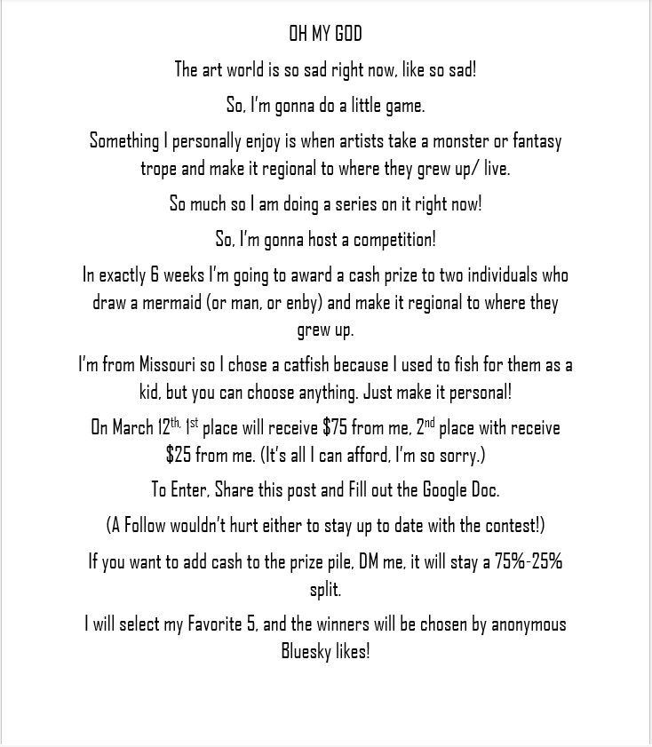 OH MY GOD
The art world is so sad right now, like so sad!
So, I’m gonna do a little game.
Something I personally enjoy is when artists take a monster or fantasy trope and make it regional to where they grew up/ live. 
So much so I am doing a series on it right now! 
So, I’m gonna host a competition! 
In exactly 6 weeks I’m going to award a cash prize to two individuals who draw a mermaid (or man, or enby) and make it regional to where they grew up.
I’m from Missouri so I chose a catfish because I used to fish for them as a kid, but you can choose anything. Just make it personal! 
On March 19th, 1st place will receive $75 from me, 2nd place with receive $25 from me. (It’s all I can afford, I’m so sorry.) 
To Enter, Share this post and Fill out the Google Doc.
(A Follow wouldn’t hurt either to stay up to date with the contest!)
If you want to add cash to the prize pile, DM me, it will stay a 75%-25% split.
I will select my Favorite 5, and the winners will be chosen by anonymous Bluesky likes! 
