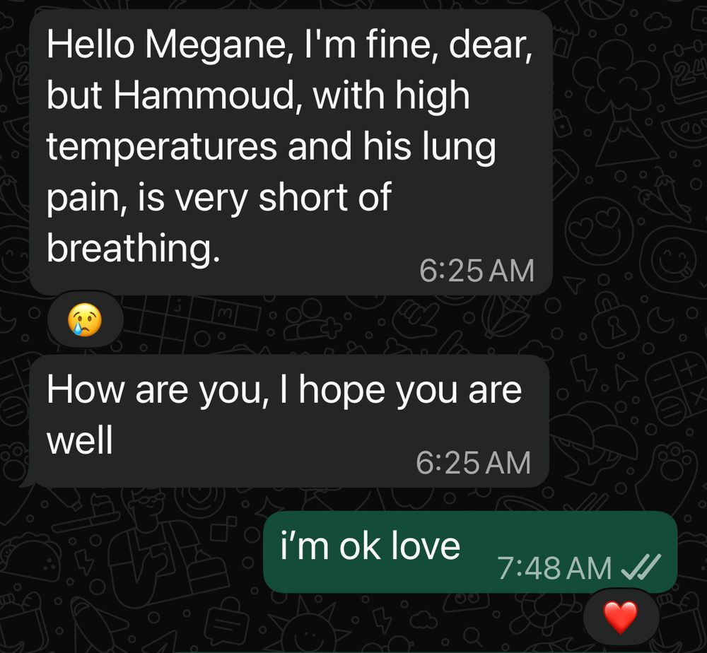 Hello Megane, I'm fine, dear, but Hammoud, with high temperatures and his lung pain, is very short of breathing.
6:25 AM

How are you, I hope you are well
6:25 AM

i'm ok love