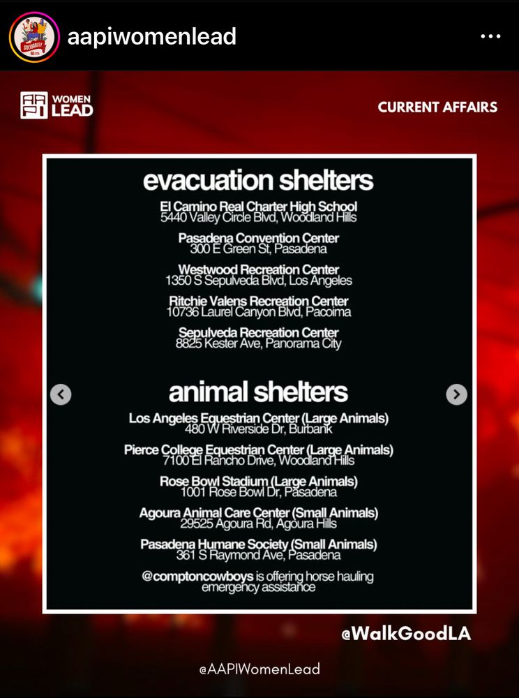 instagram post from @aapiwomenlead 

evacuation shelters
5440 Vaney Code Bad, Wood Schill
Pasadena Convention Center

300 E Green St, Pasadena
Westwood Recreation Center

1350 S Sepulveda Bivd, Los Angeles Richie Valens Recreation Center

10736 Laurel Canyon Bivd, Pacoima
Sepulveda Recreation Center

8825 Kester Ave, Panorama City

animal shelters
Los Angeles Equestrian Center (Large Animals)

480 W Riverside Dr, Burbank
Pierce College Equestrian Center (Large Animals)

7100 El Rancho Drive, Woodland Hills Rose Bowl Stadium (Large Animals)

1001 Rose Bowl Dr, Pasadena
Pasadena Humane Society (Small Animals)

361 S Raymond Ave, Pasadena
@comptoncowboys is offering horse hauling
emergency assistance