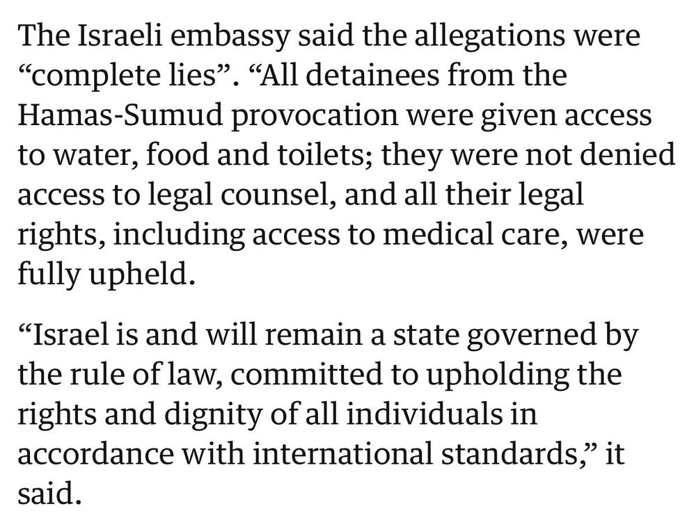 The Israeli embassy said the allegations were
"complete lies". "All detainees from the Hamas-Sumud provocation were given access to water, food and toilets; they were not denied access to legal counsel, and all their legal rights, including access to medical care, were fully upheld.

"Israel is and will remain a state governed by the rule of law, committed to upholding the rights and dignity of all individuals in accordance with international standards," it said.