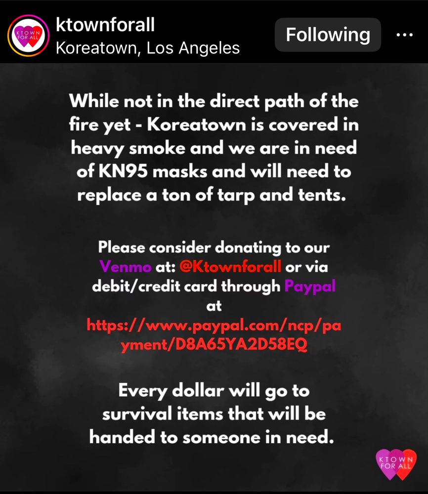 instagram post from ktownforall. 

While not in the direct path of the fire yet - Koreatown is covered in heavy smoke and we are in need of KN95 masks and will need to replace a ton of tarp and tents.
Please consider donating to our Venmo at:
@Ktownforall or via
debit/ credit card through Paypal at
https://www.paypal.com/ncp/pa
yment/D8A65YA2D58EQ
Every dollar will go to survival items that will be handed to someone in need.