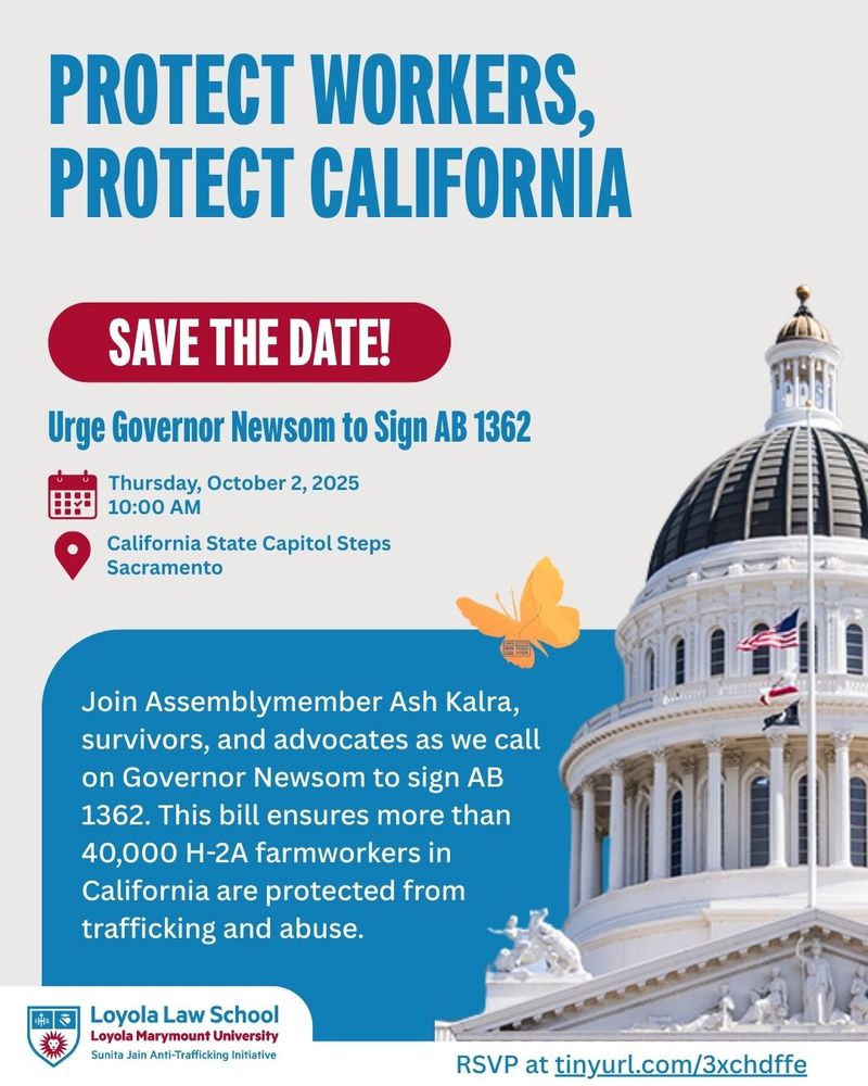 Graphic with headline text: “Protect Workers, Protect California.” Below, a red banner reads “Save the Date!” Event details: “Urge Governor Newsom to Sign AB 1362. Thursday, October 2, 2025, 10:00 AM. California State Capitol Steps, Sacramento.” A photo of the California State Capitol dome is on the right, with a butterfly graphic beside it. Additional text at the bottom: “Join Assemblymember Ash Kalra, survivors, and advocates as we call on Governor Newsom to sign AB 1362. This bill ensures more than 40,000 H-2A farmworkers in California are protected from trafficking and abuse.” Loyola Law School Sunita Jain Anti-Trafficking Initiative logo appears at the bottom left, with RSVP link tinyurl.com/3xchdffe at the bottom right.