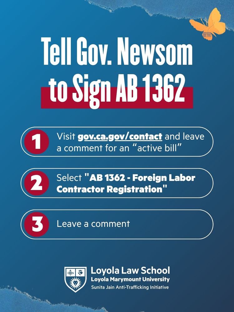 Graphic with a blue background, orange butterfly, and white and red bold text that reads: “Tell Gov. Newsom to Sign AB 1362.” Below are three numbered steps:

Visit gov.ca.gov/contact and leave a comment for an “active bill.”

Select “AB 1362 – Foreign Labor Contractor Registration.”

Leave a comment.

At the bottom is the Loyola Law School, Loyola Marymount University, Sunita Jain Anti-Trafficking Initiative logo and name.