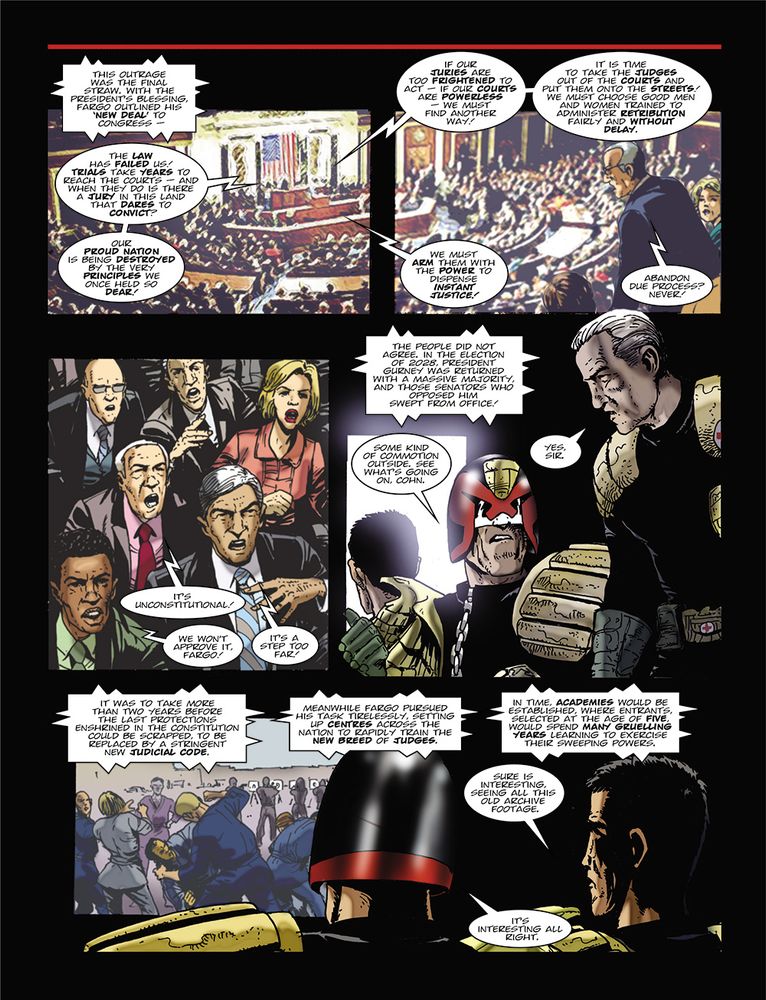 Narration: "This outrage was the final straw. With the president's blessing, Fargo outlined his 'new deal' to Congress."

Fargo: "The law has failed us! Trials take years to reach the courts and when they do is there a jury in this land that dares to convict? Our proud nation is being destroyed by the very principles we once held so dear! If our juries are too frightened to act, if our courts are powerless we must find another way! It is time to take the judges out of the courts and put them onto the streets! We must choose good men and women trained to administer retribution fairly and without delay. We must arm them with the power to dispense instant justice!"

Senator #1: "Abandon due process? Never!"
Senator #2: "It's unconstitutional!"
Senator #3: "We won't approve it, fargo!"
Senator #4: "It's a step too far!"

Narrator: "It was to take more than two years before the last protections enshrined in the constitution could be scrapped, to be replaced by a stringent new judicial code. Meanwhile Fargo pursued his task tirelessly, setting up centres across the nation to rapidly train the new breed of Judges. In time, academies would be established, where entrants, selected at the age of five, would spend many gruelling years learning to exercise their sweeping powers."

Judge: "Sure is interesting, seeing all this old archive footage.
Dredd: "It's interesting all right."