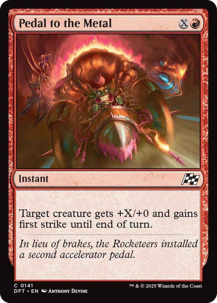 Pedal to the Metal XR

Instant

Target creature gets +X/0 and gains first strike until end of turn

"In lieu of breaks, the Rocketeers installed a second accelerator pedal"

Anthony Devine