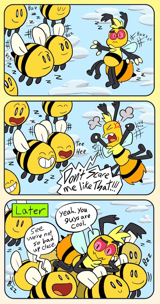 Page two of my OC bee transformation comic. While the new honeybee fly in the air confused by his sudden change from a human into a bug, the swarm of bees look at him, expecting some kind of reaction.

The little honeybee is livid at the sudden indignity of it all. Shaking his fists up in frustration. "DON"T SCARE ME LIKE THAT" he yells at the other bees. They all smile at him, giving little laughs and tee hees at his expense. They clearly like this new guy even if he hates them as first.

Sometime later we find the little honeybee, laying on the swarm of bees carrying him like a floating mattress in water and looking at them with warm amusement (clearly not mad at them anymore). One of them says to him "See, we're not so bad up close." "Yeah. You guys are cool" he says in response. 