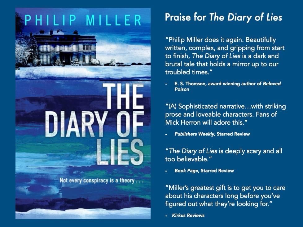 A card with a blue background. On the left is the cover of a book, blue brushtrokes with a frosty scene of a grand house at the top underneath the author's name: Philip Miller. The title reads: THE DIARY OF LIES, with the tagline 'Not every conspiracy is a theory...' On the right is text that reads: Praise for The Diary of Lies. “Philip Miller does it again. Beautifully written, complex, and gripping from start to finish, The Diary of Lies is a dark and brutal tale that holds a mirror up to our troubled times.”
E. S. Thomson, award-winning author of Beloved Poison
“(A) Sophisticated narrative…with striking prose and loveable characters. Fans of Mick Herron will adore this.”
Publishers Weekly, Starred Review
“The Diary of Lies is deeply scary and all too believable.”
Book Page, Starred Review
“Miller’s greatest gift is to get you to care about his characters long before you’ve figured out what they’re looking for.”
Kirkus Reviews