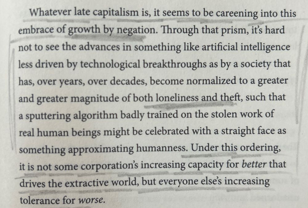 Whatever late capitalism is, it seems to be careening into this embrace of growth by negation. Through that prism, it's hard not to see the advances in something like artificial intelligence less driven by technological breakthroughs as by a society that has, over years, over decades, become normalized to a greater and greater magnitude of both loneliness and theft, such that a sputtering algorithm badly trained on the stolen work of real human beings might be celebrated with a straight face as something approximating humanness. Under this ordering, it is not some corporation's increasing capacity for better that drives the extractive world, but everyone else's increasing tolerance for worse.