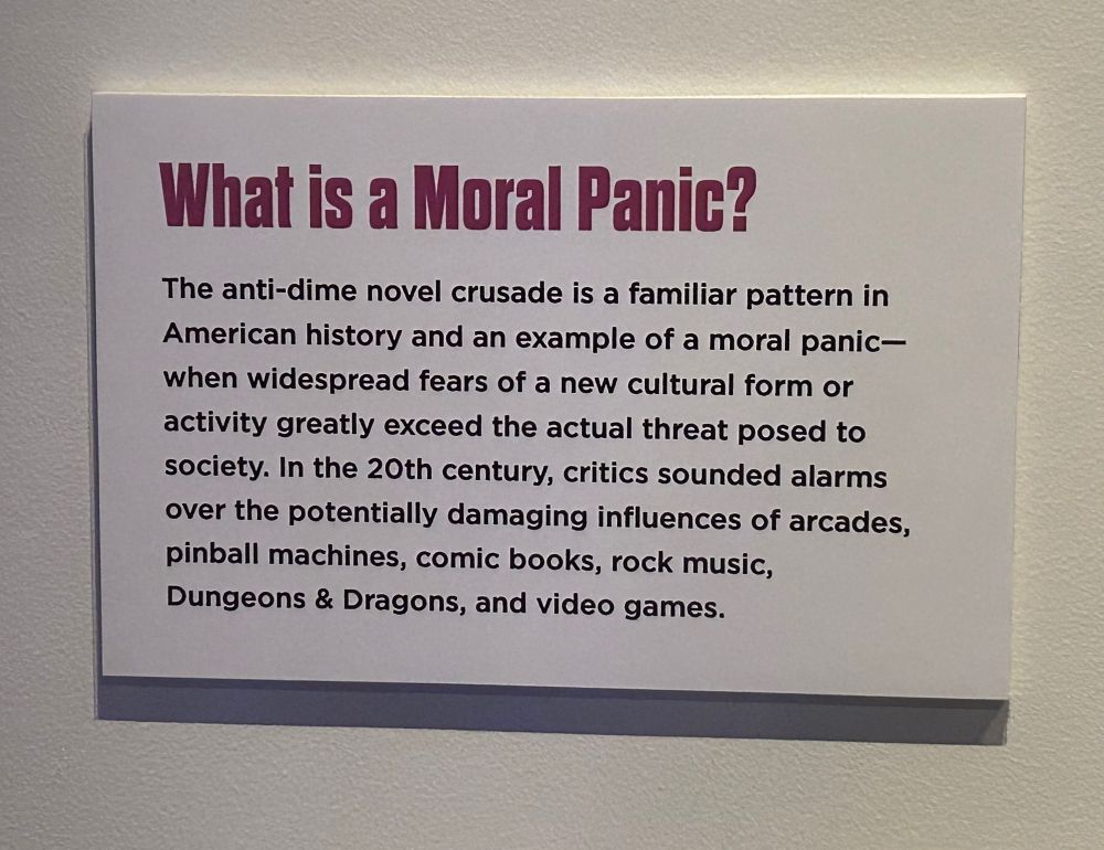 Museum display plaque reading 

“What is a Moral Panic?
The anti-dime novel crusade is a familiar pattern in American history and an example of a moral panic-when widespread fears of a new cultural form or activity greatly exceed the actual threat posed to society. In the 20th century, critics sounded alarms over the potentially damaging influences of arcades, pinball machines, comic books, rock music, Dungeons & Dragons, and video games.”