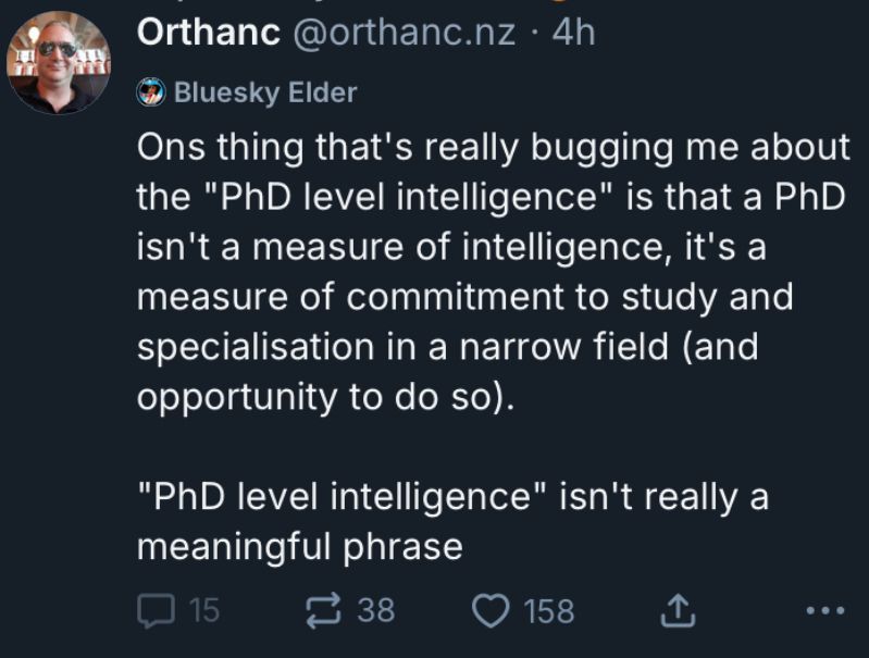 Post from user orthanc.nz:

“Ons thing that's really bugging me about the "PhD level intelligence" is that a PhD isn't a measure of intelligence, it's a measure of commitment to study and specialisation in a narrow field (and opportunity to do so).

"PhD level intelligence" isn't really a meaningful phrase.”