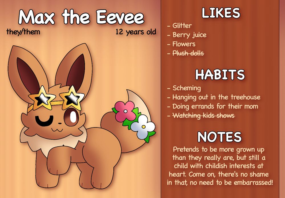 Max the Eevee

Pronouns: they/them
Age: 12 years old
Accessories: Star-shaped sunglasses and flower band around tail

Likes:	
- Glitter
- Berry juice
- Flowers
- Plush dolls

Hobbies:
- Scheming
- Hanging out in the treehouse
- Doing errands for their mom
- Watching kids shows

Notes:
Pretends to be more grown up than they really are, but still a child with childish interests at heart. Come on, there’s no shame in that, no need to be embarrassed!