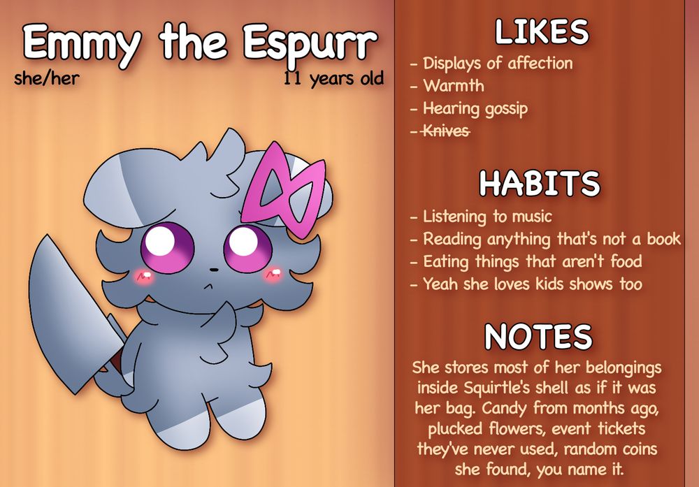 Emmy the Espurr

Pronouns: she/her
Age: 11 years old
Accessories: Pink ribbon on left ear

Likes:	
- Displays of affection
- Warmth
- Hearing gossip
- Knives

Hobbies:
- Listening to music
- Reading anything that’s not a book
- Eating things that aren’t food
- Yeah she loves kids shows too

Notes:
She stores most of her belongings inside Squirtle’s shell as if it was her bag. Candy from months ago, plucked flowers, event tickets they’ve never used, random coins she found, you name it.