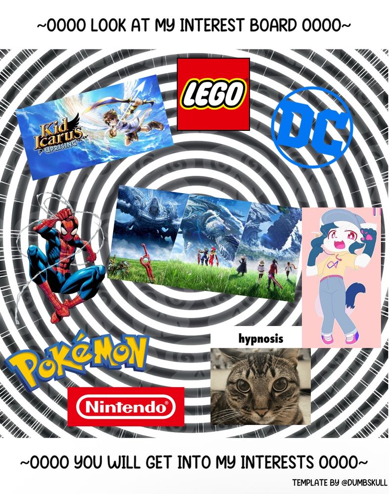 Picture with an unmoving spiral with text on the top and bottom
Top text: “~Oooo Look at my interest board Oooo~”
Bottom text: “~Oooo You will get into my interests Oooo~” and in the corner reads “Template by @DumbSkull”
Put around the spiral in the image are different things I enjoy. They include Xenoblade 1-3, Kid Icarus Uprising, Pokémon, Nintendo (for just their games in general), a picture of a cat with “Hypnosis” on top of him, the DC Comics logo, Spider-Man, the Lego logo, and Tetra from the Yonkagor song “You’re Just Like Pop Music” (meant to represent Yonkagor’s music in general). While I like a lot more than this, these are a lot of the main ones and/or biggest ones.