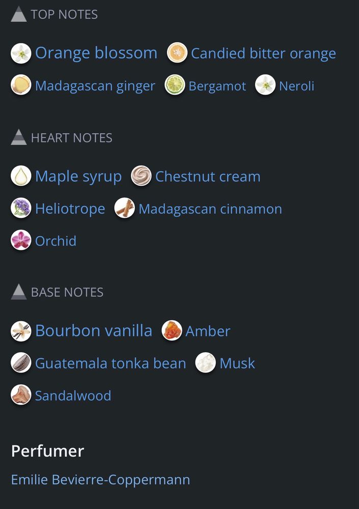 Perfume notes from Parfumo: TOP NOTES: Orange blossom Candied bitter orange Madagascan ginger Bergamot Neroli 
HEART NOTES: Maple syrup Chestnut cream Heliotrope Madagascan cinnamon Orchid
BASE NOTES: Bourbon vanilla Amber Guatemala tonka bean Musk Sandalwood
Perfumer: Emilie Bevierre-Coppermann
