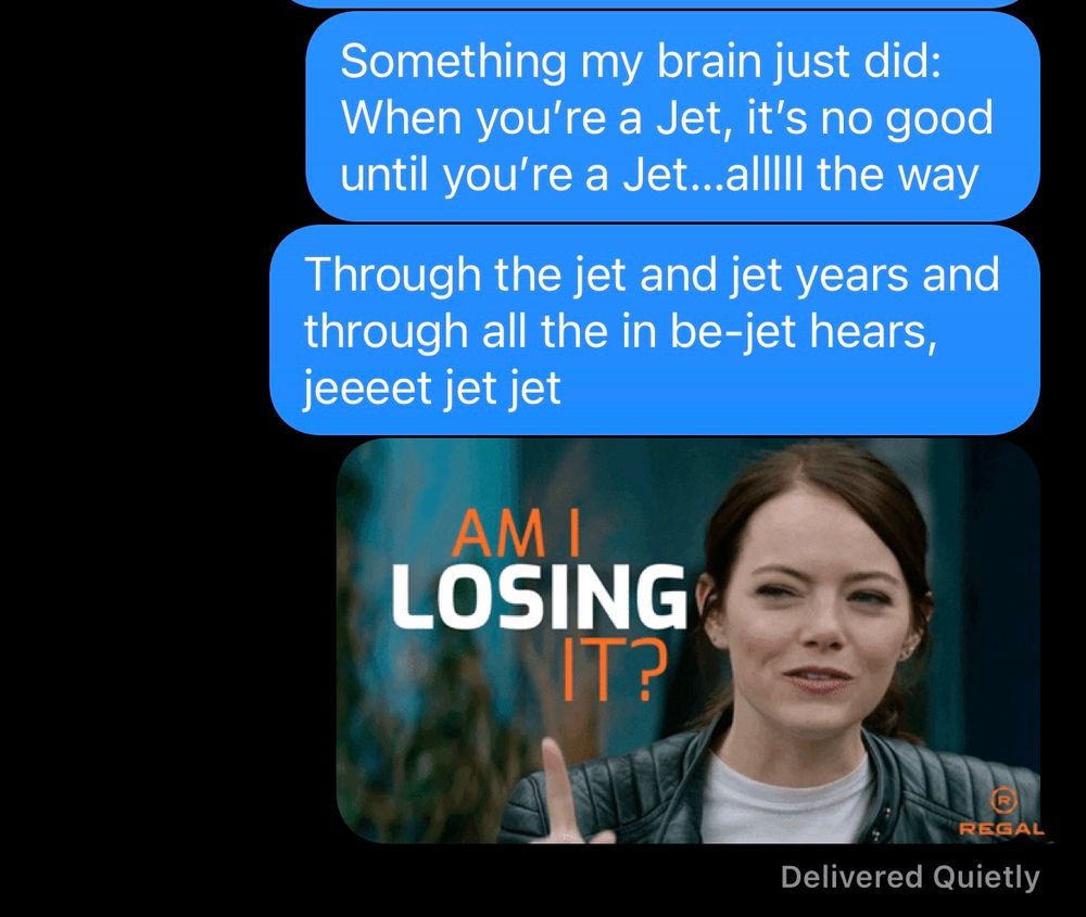 Screenshot of a series of texts reading:
Something my brain just did: when you’re a Jet, it’s no good until you’re a Jet…allll the way
Through the jet and jet years and through all the in be-jet years, jeeeet jet jet
Followed by an image of Emma Stone saying “am I losing it?”

Mashup of the Jet song from west side story and “All The Way”