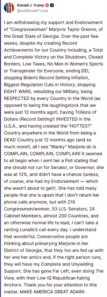 I am withdrawing my support and Endorsement of "Conaresswoman' Mariorie Tavlor Greene. of the Great State of Georgia. Over the past few
weeks, despite my creating Record Achievements for our Country including, a Total and Complete Victory on the Shutdown, Closed Borders, Low Taxes, No Men in Women's Sports or Transgender for Evervone, ending DEI, stopping Biden's Record Setting Inflation Biggest Regulation Cuts in History, stopping EIGHT WARS, rebuilding our Military, being RESPECTED by every Country in the World (as opposed to being the laughingstock that we were just 12 months ago!), having Trillions of Dollars (Record Setting!) INVESTED in the U.S.A.. and havina created the "HOTTEST" Country anywhere in the World from being a DEAD Country just 12 months ago (and so much more!). allI see "Wacky" Mariorie do is COMPLAIN. COMPLAIN. COMPLAIN! It seemed to all beain when I sent her a Poll stating that she should not run for Senator. or Governor, she was at 12%. and didn't have a chance (unless, of course, she had my Endorsement - which she wasn't about to get!). She has told many people that she is upset that I don't return her phone calls anymore, but with 219 Congressmen/women, 53 U.S. Senators. 24 Cabinet Members, almost 200 Countries, and an otherwise normal life to lead. 1 can't take a ranting Lunatic's call every day. I understand that wonderful. Conservative people are thinking about primarying Marjorie in her District of Georaia, that they too are fed up with her and her antics and, if the right person runs, they will have my Complete and Unvielding Support. She has qone Far Left, even doing The View. with their Low IQ Republican hatina Anchors. Thank vou for vour attention to this matter. MAKE AMERICA GREAT AGAIN