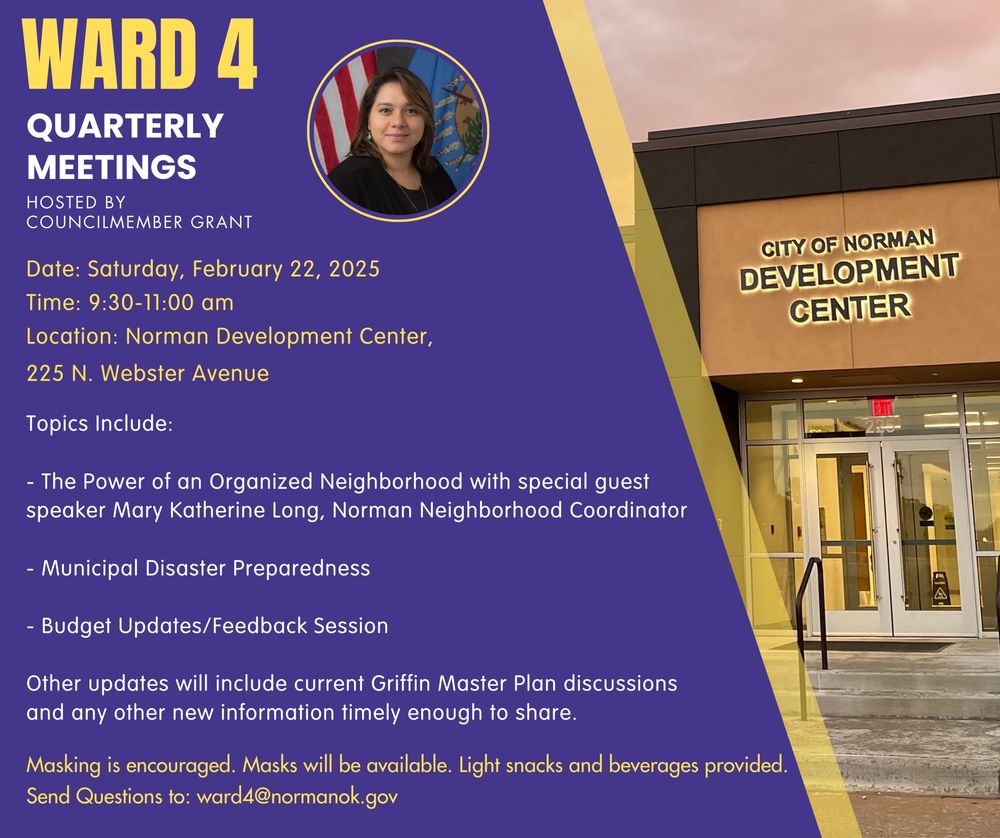 WARD 4
QUARTERLY MEETINGS
HOSTED BY COUNCILMEMBER GRANT

Date: Saturday, February 22, 2025
Time: 9:30-11:00 am
Location: Norman Development Center,
225 N. Webster Avenue

Topics Include:

- The Power of an Organized Neighborhood with special guest speaker Mary Katherine Long, Norman Neighborhood Coordinator

- Municipal Disaster Preparedness

- Budget Updates/Feedback Session

Other updates will include current Griffin Master Plan discussions and any other new information timely enough to share.

Masking is encouraged. Masks will be available. Light snacks and beverages provided.
Send Questions to: ward4@normanok.gov
