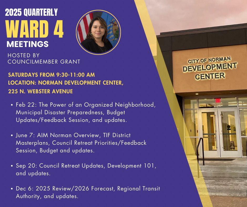 Graphic depicts development center and CM Grant 

2025 QUARTERLY
WARD 4
MEETINGS
HOSTED BY COUNCILMEMBER GRANT
SATURDAYS FROM 9:30-11:00 AM
LOCATION: NORMAN DEVELOPMENT CENTER,
225 N. WEBSTER AVENUE
• Feb 22: The Power of an Organized Neighborhood, Municipal Disaster Preparedness, Budget Updates/Feedback Session, and updates.
• June 7: AlM Norman Overview, TIF District
Masterplans, Council Retreat Priorities/ Feedback Session, Budget and updates.
• Sep 20: Council Retreat Updates, Development 101, and updates.
• Dec 6: 2025 Review/ 2026 Forecast, Regional Transit Authority, and updates.