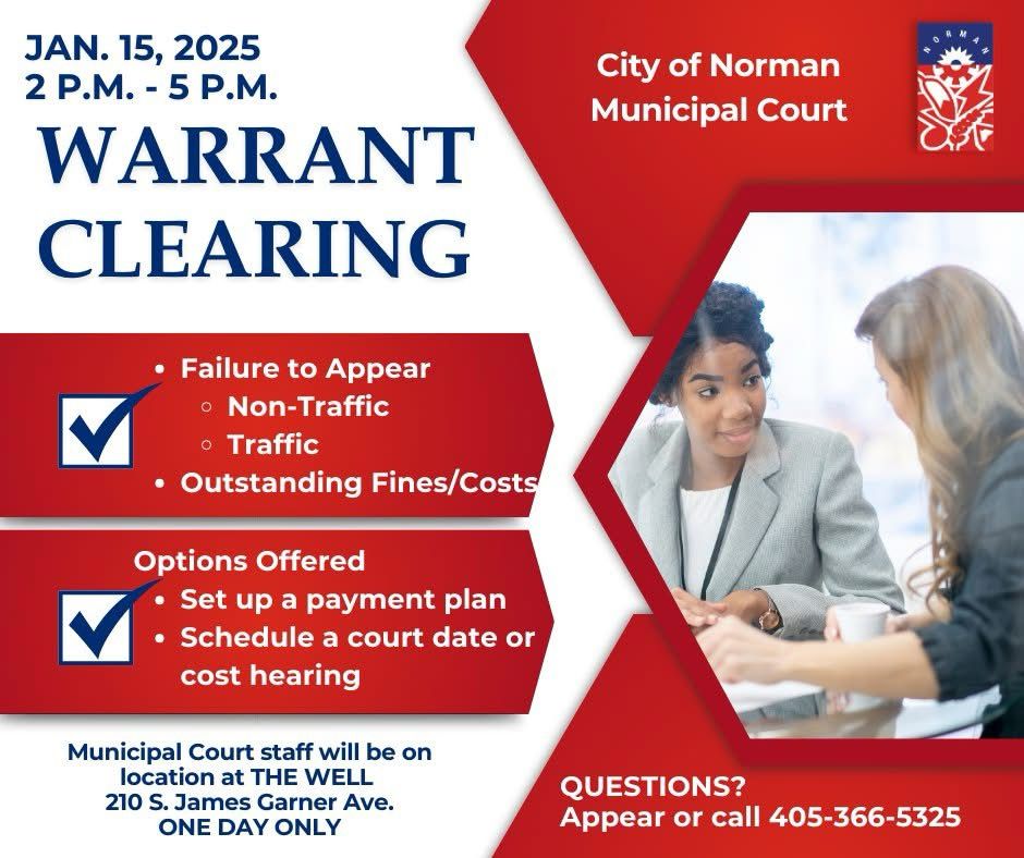 Graphic w/text:

JAN. 15, 2025
2 P.M. - 5 P.M.
WARRANT CLEARING
City of Norman Municipal Court
• Failure to Appear
• Non-Traffic
• Traffic
• Outstanding Fines/Costs
Options Offered
• Set up a payment plan
• Schedule a court date or cost hearing
Municipal Court staff will be on location at THE WELL
210 S. James Garner Ave.
ONE DAY ONLY
QUESTIONS?
Appear or call 405-366-5325