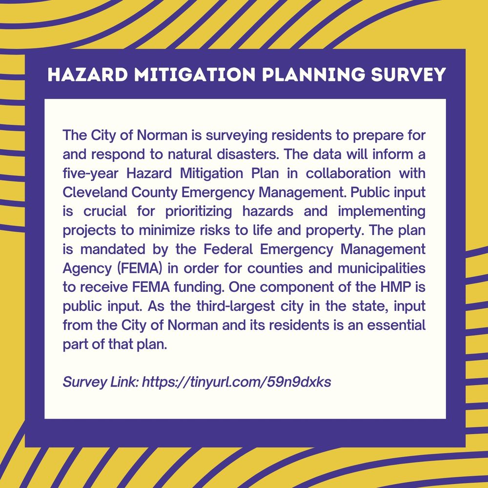 HAZARD MITIGATION PLANNING SURVEY
The City of Norman is surveying residents to prepare for and respond to natural disasters. The data will inform a five-year Hazard Mitigation Plan in collaboration with Cleveland County Emergency Management. Public input is crucial for prioritizing hazards and implementing projects to minimize risks to life and property. The plan is mandated by the Federal Emergency Management Agency (FEMA) in order for counties and municipalities to receive FEMA funding. One component of the HMP is public input. As the third-largest city in the state, input from the City of Norman and its residents is an essential part of that plan.
Survey Link: https://tinyurl.com/59n9dxks