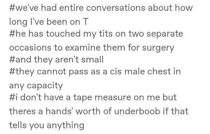 A screenshot of the tags of a Tumblr post that reads: "#we've had entire conversations about how long I've been on T #he has touched my tits on two separate occasions to examine them for surgery #and they aren't small #they cannot pass as a cis male chest in any capacity #i don't have a tape measure on me but theres a hands' worth of underboob if that tells you anything"

The typos in this Alt description are intentional and an accurate representation of the of the text in the image.