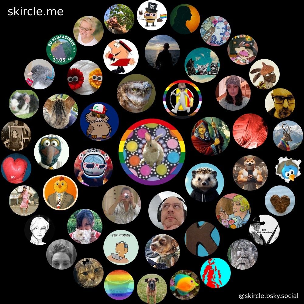 @seelenfrieda.bsky.social's  skircle

Inner Circle:
@rauschers.bsky.social
@uliskywalker.bsky.social
@parthenope.bsky.social
@reloaded2008.bsky.social
@1karlauer.bsky.social
@sleeplessolli.bsky.social
@puffels.bsky.social
@androspendracor.bsky.social

Middle Circle:
@khwdnl.bsky.social
@bettiners.bsky.social
@cheronnymoe.bsky.social
@bettyderdude.bsky.social
@futurechickem.bsky.social
@rabenaas.bsky.social
@andreberlinde.bsky.social
@michaelpipemann.bsky.social
@staarman.bsky.social
@wogehtszumhafen.bsky.social
@grethchen.de
@feli-maria.bsky.social
@dieheike.bsky.social
@gaudemy.nafofellas.com
@ftausendwasser.bsky.social

Outer Circle:
@fankerl.bsky.social
@captainscontroller.bsky.social
@anscha.bsky.social
@qumcfu.bsky.social
@magicmia.bsky.social
@coffeelgood.bsky.social
@detemple.bsky.social
@christinemuc.bsky.social
@rosettana.bsky.social
@kraehengekraehe.bsky.social
@amerz.bsky.social
@kerstinbutenhoff.bsky.social
@martinader.bsky.social
@loryp.bsky.social
@mona-louisa.bsky.social
@puzzelline.bsky.social
@faulifabuli.bsky.social
@alexmirdoch.bsky.social
@octank.inanutshell.zone
@herrhilfreich.bsky.social
@guerkchenhasser.bsky.social
@sabohne.bsky.social
@pampaleben.bsky.social
@quazanga.bsky.social
@shredlambeau.bsky.social
@emojiaquarium.bsky.social