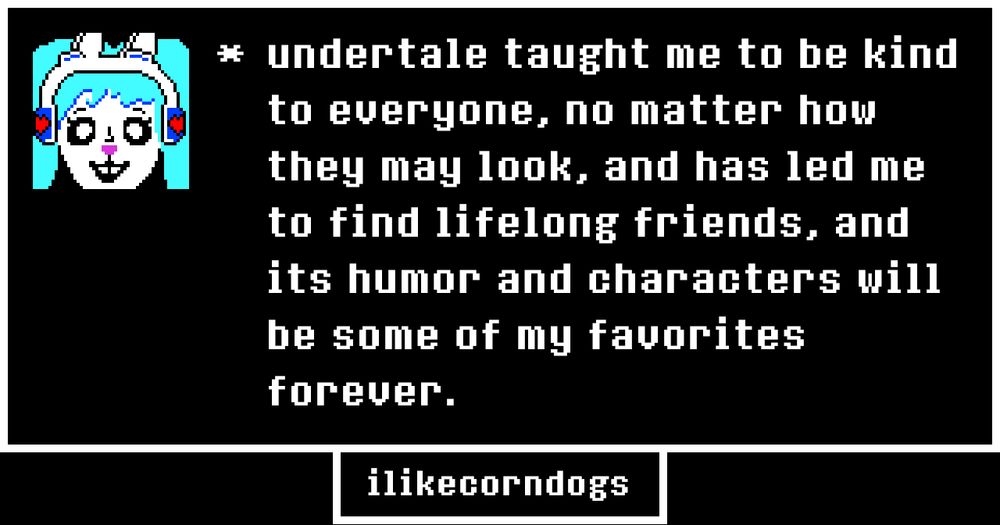 undertale taught me to be kind to everyone, no matter how they may look, and has led me to find lifelong friends, and its humor and characters will be some of my favorites forever. 