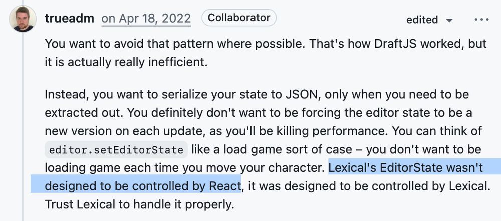 Dominic Gannaway: You want to avoid that pattern where possible. That's how DraftJS worked, but it is actually really inefficient.

Instead, you want to serialize your state to JSON, only when you need to be extracted out. You definitely don't want to be forcing the editor state to be a new version on each update, as you'll be killing performance. You can think of editor.setEditorState like a load game sort of case – you don't want to be loading game each time you move your character. Lexical's EditorState wasn't designed to be controlled by React, it was designed to be controlled by Lexical. Trust Lexical to handle it properly.