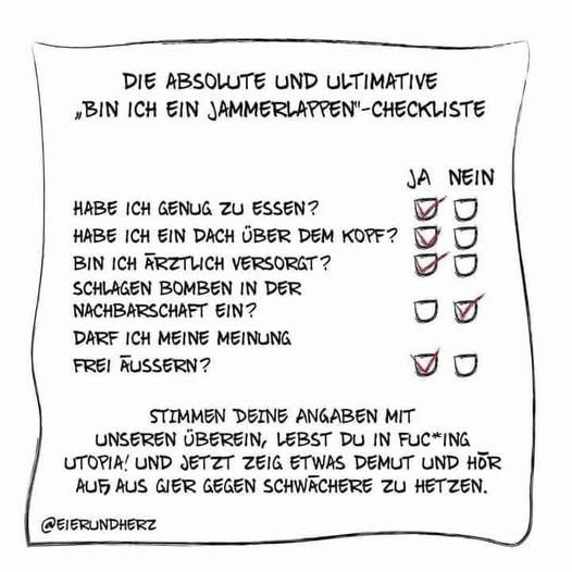 
Eine gezeichnete Checkliste mit dem Titel "DIE ABSOLUTE UND ULTIMATIVE 'BIN ICH EIN JAMMERLAPPEN'-CHECKLISTE" (Die absolute und ultimative 'Bin ich ein Weichei'-Checkliste).

Die Liste enthält folgende Fragen und angekreuzte Antworten in den Spalten JA und NEIN:

HABE ICH GENUG ZU ESSEN? (Habe ich genug zu essen?) – JA

HABE ICH EIN DACH ÜBER DEM KOPF? (Habe ich ein Dach über dem Kopf?) – JA

BIN ICH ÄRZTLICH VERSORGT? (Bin ich ärztlich versorgt?) – JA

SCHLAGEN BOMBEN IN DER NACHBARSCHAFT EIN? (Schlagen Bomben in der Nachbarschaft ein?) – NEIN

DARF ICH MEINE MEINUNG FREI ÄUSSERN? (Darf ich meine Meinung frei äußern?) – JA

Darunter steht der abschließende Text: "STIMMEN DEINE ANGABEN MIT UNSEREN ÜBEREIN, LEBST DU IN FUC*ING UTOPIA! UND JETZT ZEIG ETWAS DEMUT UND HÖR AUF AUS GIER GEGEN SCHWÄCHERE ZU HETZEN."

Das Bild ist von @EIERUNDHERZ signiert.