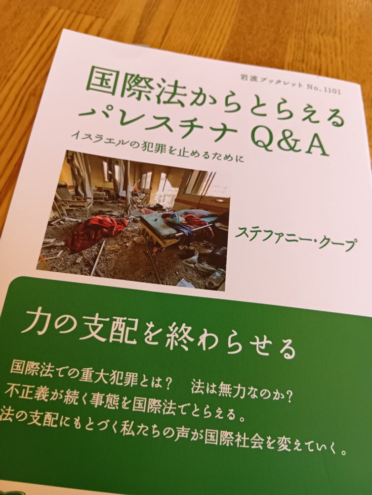 （本の表紙）
岩波ブックレットNo.1101
国際法からとらえるパレスチナQ＆A
イスラエルの犯罪を止めるために
ステファニー・クープ
力の支配を終わらせる

国際法での重大犯罪とは？　法は無力なのか？
不正義が続く事態を国際法でとらえる。
法の支配にもとづく私たちの声が国際社会を変えていく。