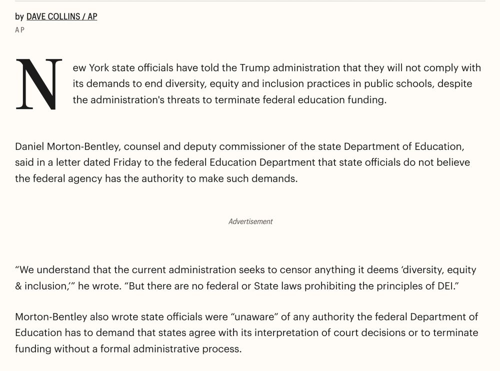 Screenshot of Times article posted on the 6th of April 2025 at
https://time.com/7275236/ny-public-schools-trump-administration-wont-comply-dei-order/

Text from the excerpt reads:

"By Dave Collins/AP

New York state officials have told the Trump administration that they will not comply with its demands to end diversity, equity and inclusion practices in public schools, despite the administration's threats to terminate federal education funding.

Daniel Morton-Bentley, counsel and deputy commissioner of the state Department of Education, said in a letter dated Friday to the federal Education Department that state officials do not believe the federal agency has the authority to make such demands.

“We understand that the current administration seeks to censor anything it deems ‘diversity, equity & inclusion,’” he wrote. “But there are no federal or State laws prohibiting the principles of DEI.”

Morton-Bentley also wrote state officials were “unaware” of any authority the federal Department of Education has to demand that states agree with its interpretation of court decisions or to terminate funding without a formal administrative process.