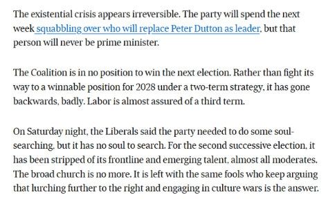 The existential crisis appears irreversible. The party will spend the next week squabbling over who will replace Peter Dutton as leader, but that person will never be prime minister.

The Coalition is in no position to win the next election. Rather than fight its way to a winnable position for 2028 under a two-term strategy, it has gone backwards, badly. Labor is almost assured of a third term.

On Saturday night, the Liberals said the party needed to do some soul-searching, but it has no soul to search. For the second successive election, it has been stripped of its frontline and emerging talent, almost all moderates. The broad church is no more. It is left with the same fools who keep arguing that lurching further to the right and engaging in culture wars is the answer.